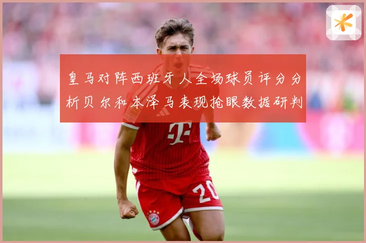 皇马对阵西班牙人全场球员评分分析贝尔和本泽马表现抢眼数据研判
