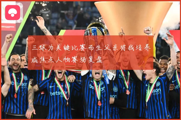 三球为关键比赛而生父亲将我培养成焦点人物赛场复盘
