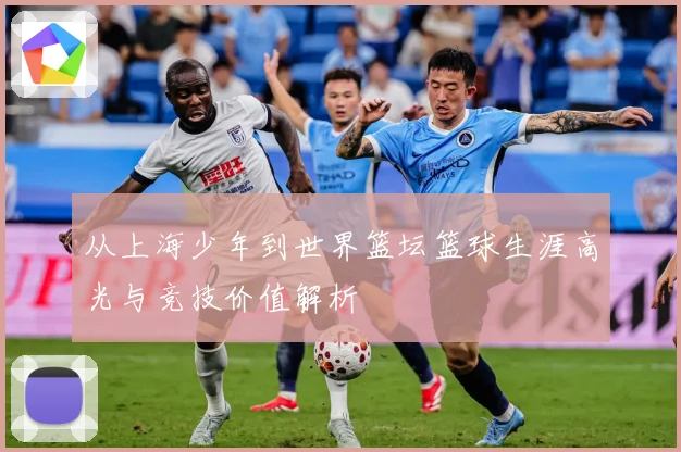 从上海少年到世界篮坛篮球生涯高光与竞技价值解析