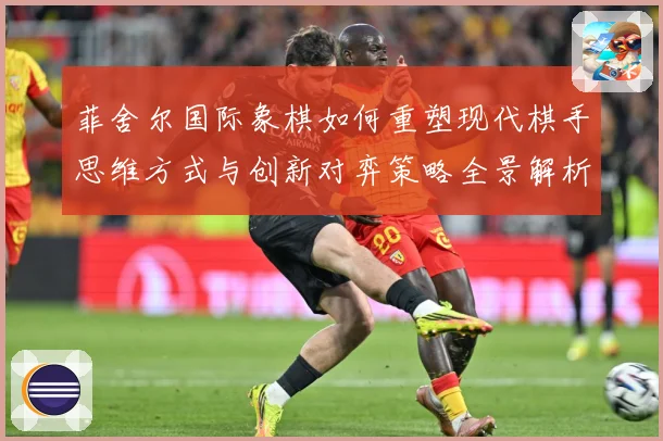 菲舍尔国际象棋如何重塑现代棋手思维方式与创新对弈策略全景解析