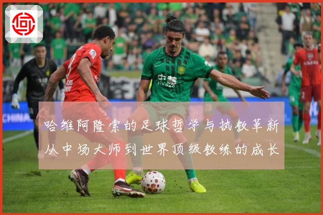 哈维阿隆索的足球哲学与执教革新从中场大师到世界顶级教练的成长之路
