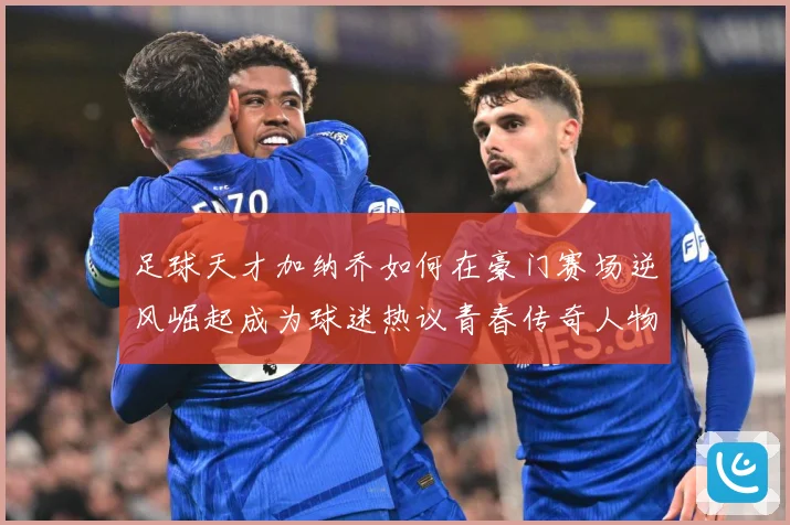 足球天才加纳乔如何在豪门赛场逆风崛起成为球迷热议青春传奇人物