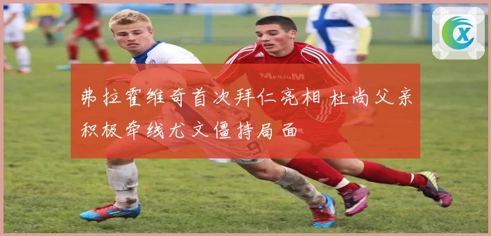 弗拉霍维奇首次拜仁亮相 杜尚父亲积极牵线尤文僵持局面
