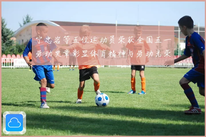 宁忠岩等五位运动员荣获全国五一劳动奖章彰显体育精神与劳动光荣