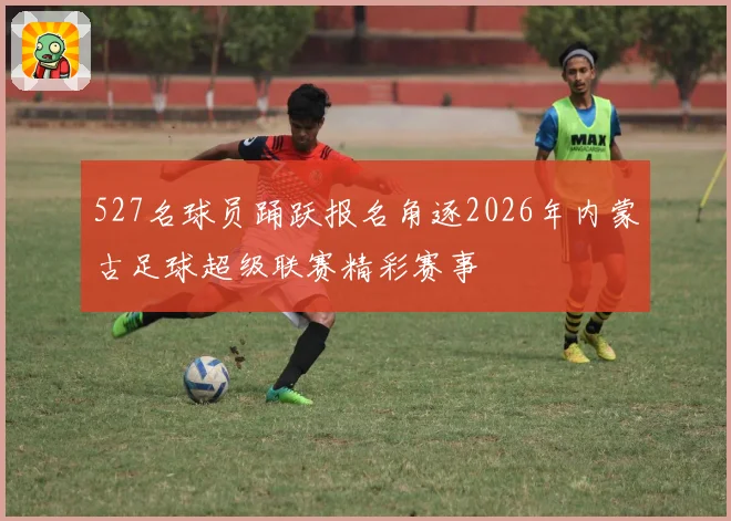 527名球员踊跃报名角逐2026年内蒙古足球超级联赛精彩赛事