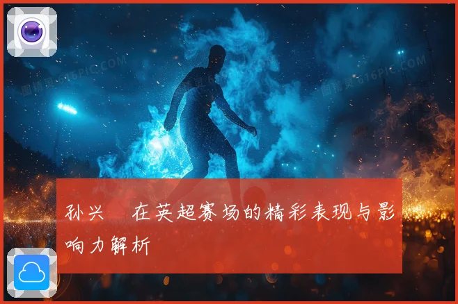孙兴慜在英超赛场的精彩表现与影响力解析