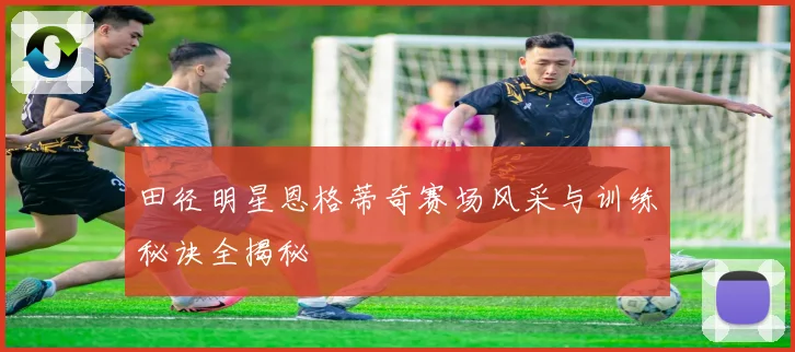 田径明星恩格蒂奇赛场风采与训练秘诀全揭秘