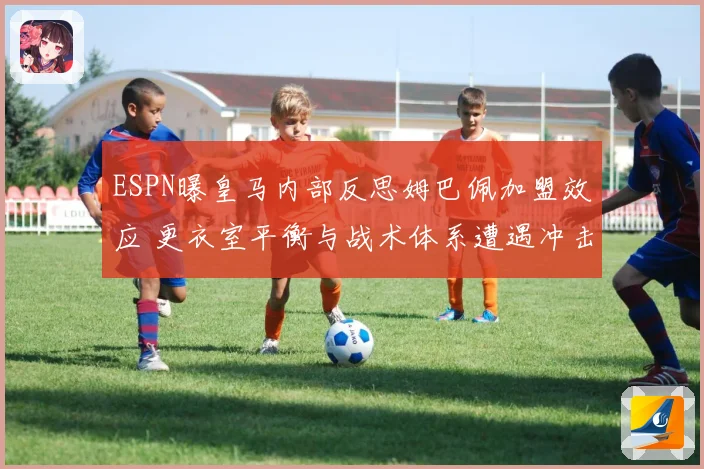 ESPN曝皇马内部反思姆巴佩加盟效应 更衣室平衡与战术体系遭遇冲击