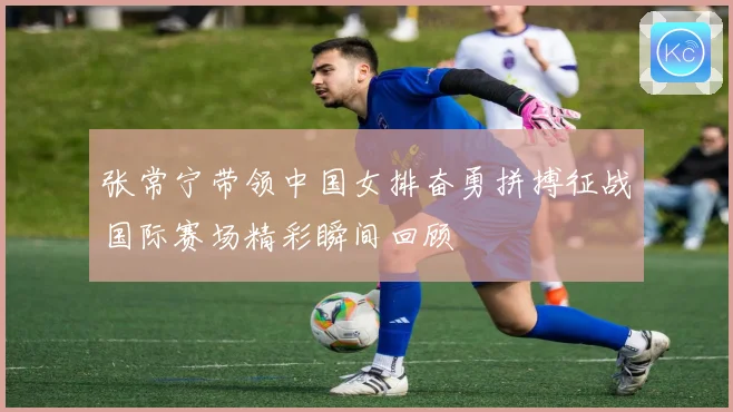 张常宁带领中国女排奋勇拼搏征战国际赛场精彩瞬间回顾