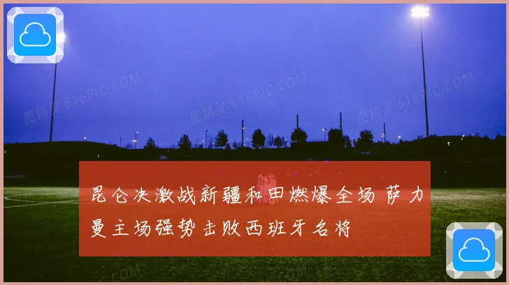 昆仑决激战新疆和田燃爆全场 萨力曼主场强势击败西班牙名将