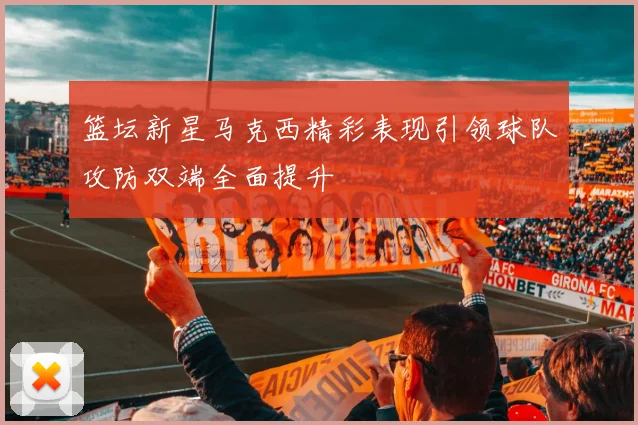 篮坛新星马克西精彩表现引领球队攻防双端全面提升